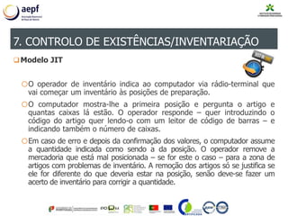 Modelo JIT
oO operador de inventário indica ao computador via rádio-terminal que
vai começar um inventário às posições de preparação.
oO computador mostra-lhe a primeira posição e pergunta o artigo e
quantas caixas lá estão. O operador responde – quer introduzindo o
código do artigo quer lendo-o com um leitor de código de barras – e
indicando também o número de caixas.
oEm caso de erro e depois da confirmação dos valores, o computador assume
a quantidade indicada como sendo a da posição. O operador remove a
mercadoria que está mal posicionada – se for este o caso – para a zona de
artigos com problemas de inventário. A remoção dos artigos só se justifica se
ele for diferente do que deveria estar na posição, senão deve-se fazer um
acerto de inventário para corrigir a quantidade.
7. CONTROLO DE EXISTÊNCIAS/INVENTARIAÇÃO
 