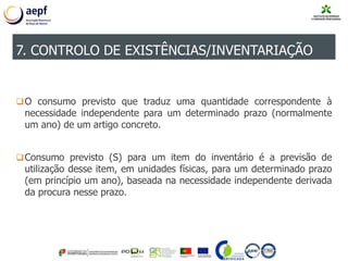 O consumo previsto que traduz uma quantidade correspondente à
necessidade independente para um determinado prazo (normalmente
um ano) de um artigo concreto.
Consumo previsto (S) para um item do inventário é a previsão de
utilização desse item, em unidades físicas, para um determinado prazo
(em princípio um ano), baseada na necessidade independente derivada
da procura nesse prazo.
7. CONTROLO DE EXISTÊNCIAS/INVENTARIAÇÃO
 