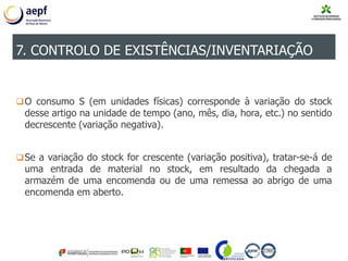 O consumo S (em unidades físicas) corresponde à variação do stock
desse artigo na unidade de tempo (ano, mês, dia, hora, etc.) no sentido
decrescente (variação negativa).
Se a variação do stock for crescente (variação positiva), tratar-se-á de
uma entrada de material no stock, em resultado da chegada a
armazém de uma encomenda ou de uma remessa ao abrigo de uma
encomenda em aberto.
7. CONTROLO DE EXISTÊNCIAS/INVENTARIAÇÃO
 