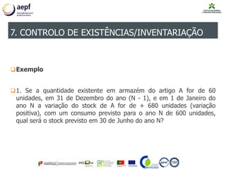 Exemplo
1. Se a quantidade existente em armazém do artigo A for de 60
unidades, em 31 de Dezembro do ano (N - 1), e em 1 de Janeiro do
ano N a variação do stock de A for de + 680 unidades (variação
positiva), com um consumo previsto para o ano N de 600 unidades,
qual será o stock previsto em 30 de Junho do ano N?
7. CONTROLO DE EXISTÊNCIAS/INVENTARIAÇÃO
 