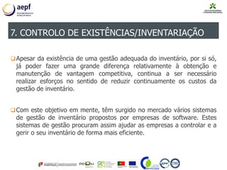Apesar da existência de uma gestão adequada do inventário, por si só,
já poder fazer uma grande diferença relativamente à obtenção e
manutenção de vantagem competitiva, continua a ser necessário
realizar esforços no sentido de reduzir continuamente os custos da
gestão de inventário.
Com este objetivo em mente, têm surgido no mercado vários sistemas
de gestão de inventário propostos por empresas de software. Estes
sistemas de gestão procuram assim ajudar as empresas a controlar e a
gerir o seu inventário de forma mais eficiente.
7. CONTROLO DE EXISTÊNCIAS/INVENTARIAÇÃO
 