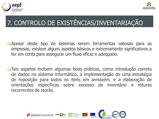 Apesar deste tipo de sistemas serem ferramentas valiosas para as
empresas, existem alguns aspetos básicos e extremamente significativos a
ter em conta para assegurar um fluxo eficaz e adequado.
Tais aspetos incluem algumas boas práticas, como introdução correta
de dados no sistema informático, a implementação de uma estratégia
de reposição para todos os itens em armazém, e a elaboração de
orientações específicas sobre excesso de inventário e roturas
recorrentes de stocks.
7. CONTROLO DE EXISTÊNCIAS/INVENTARIAÇÃO
 