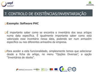 Exemplo: Software PHC
É importante saber como se encontra o inventário dos seus artigos
numa data específica. É igualmente importante saber como está
valorizado esse inventário nessa data, podendo ser num armazém
específico ou nos diferentes armazéns da empresa.
Para aceder a esta funcionalidade, simplesmente temos que selecionar
desde a ficha do artigo, no menu “Opções Diversas”, a opção
“Inventários de stocks”.
7. CONTROLO DE EXISTÊNCIAS/INVENTARIAÇÃO
 