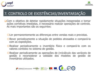Com o objetivo de detetar rapidamente situações inesperadas e tomar
ações corretivas imediatas, é necessário realizar operações de controlo.
As mais importantes são as seguintes:
oLer permanentemente as diferenças entre vendas reais e previstas.
oRever periodicamente a situação de pedidos atrasados e compará-la
com as expedições.
oRealizar periodicamente o inventário físico e compará-lo com os
valores contidos no sistema de gestão.
oRealizar periodicamente as operações de (re)cálculo das variáveis de
gestão e reconsiderar a validade dos modelos de gestão de
inventários utilizados.
7. CONTROLO DE EXISTÊNCIAS/INVENTARIAÇÃO
 