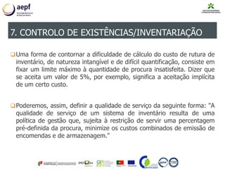 Uma forma de contornar a dificuldade de cálculo do custo de rutura de
inventário, de natureza intangível e de difícil quantificação, consiste em
fixar um limite máximo à quantidade de procura insatisfeita. Dizer que
se aceita um valor de 5%, por exemplo, significa a aceitação implícita
de um certo custo.
Poderemos, assim, definir a qualidade de serviço da seguinte forma: "A
qualidade de serviço de um sistema de inventário resulta de uma
política de gestão que, sujeita à restrição de servir uma percentagem
pré-definida da procura, minimize os custos combinados de emissão de
encomendas e de armazenagem."
7. CONTROLO DE EXISTÊNCIAS/INVENTARIAÇÃO
 