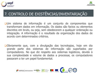 Um sistema de informação é um conjunto de componentes que
transformam dados em informação. Os dados são factos ou elementos
discretos em bruto, ou seja, sem obedecerem a qualquer ordenação ou
integração. A informação é o resultado da organização dos dados de
acordo com determinados critérios.
Obviamente que, com a divulgação das tecnologias, hoje em dia
grande parte dos sistemas de informação são suportados por
computadores. No que diz respeito aos sistemas logísticos, devido à
sua complexidade e volume de dados a processar, os computadores
passaram a ter um papel fundamental.
7. CONTROLO DE EXISTÊNCIAS/INVENTARIAÇÃO
 