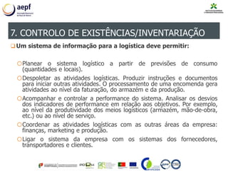 Um sistema de informação para a logística deve permitir:
oPlanear o sistema logístico a partir de previsões de consumo
(quantidades e locais).
oDespoletar as atividades logísticas. Produzir instruções e documentos
para iniciar outras atividades. O processamento de uma encomenda gera
atividades ao nível da faturação, do armazém e da produção.
oAcompanhar e controlar a performance do sistema. Analisar os desvios
dos indicadores de performance em relação aos objetivos. Por exemplo,
ao nível da produtividade dos meios logísticos (armazém, mão-de-obra,
etc.) ou ao nível de serviço.
oCoordenar as atividades logísticas com as outras áreas da empresa:
finanças, marketing e produção.
oLigar o sistema da empresa com os sistemas dos fornecedores,
transportadores e clientes.
7. CONTROLO DE EXISTÊNCIAS/INVENTARIAÇÃO
 