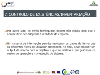 Por outro lado, os níveis hierárquicos podem não existir, pelo que a
análise deve ser adaptada à realidade da empresa.
Um sistema de informação permite manipular os dados da forma que
os diferentes níveis de utilizador pretendem. No final, deve produzir um
output de acordo com o objetivo a que se destina e que justifique os
custos de operação e manutenção do sistema.
7. CONTROLO DE EXISTÊNCIAS/INVENTARIAÇÃO
 