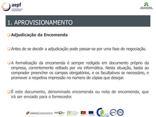 Adjudicação da Encomenda
Antes de se decidir a adjudicação pode passar-se por uma fase de negociação.
A formalização da encomenda é sempre redigida em documento próprio da
empresa, correntemente editado por via informática. Nesta situação, basta ao
comprador preencher os campos obrigatórios, e os facultativos se necessário, e
promover a respetiva impressão no número de cópias que desejar.
É este documento, denominado encomenda ou nota de encomenda, que
irá ser enviado para o fornecedor.
1. APROVISIONAMENTO
 