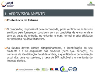 Conferência de Faturas
O comprador, responsável pela encomenda, pode verificar se as faturas
emitidas pelo fornecedor condizem com as condições da encomenda e
com as guias de entrada, no entanto, o mais normal é esta atividade
ser realizada na área financeira.
As faturas devem conter, obrigatoriamente, a identificação do seu
emitente e a do adquirente dos produtos (bens e/ou serviços), os
números de identificação fiscal de ambos, a quantidade e denominação
usual dos bens ou serviços, a taxa do IVA aplicável e o montante do
imposto devido.
1. APROVISIONAMENTO
 