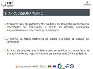 As faturas são, obrigatoriamente, emitidas por tipografia autorizada ou
processadas por computador, e devem ser datadas, numeradas
sequencialmente e processadas em duplicado.
O original da fatura destina-se ao cliente e a cópia ao arquivo do
fornecedor.
Em caso de extravio de uma fatura deve ser emitida uma nova fatura e
anulada a anterior, mas, nunca deve ser emitida uma 2ª via da fatura.
1. APROVISIONAMENTO
 