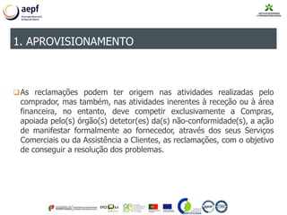 As reclamações podem ter origem nas atividades realizadas pelo
comprador, mas também, nas atividades inerentes à receção ou à área
financeira, no entanto, deve competir exclusivamente a Compras,
apoiada pelo(s) órgão(s) detetor(es) da(s) não-conformidade(s), a ação
de manifestar formalmente ao fornecedor, através dos seus Serviços
Comerciais ou da Assistência a Clientes, as reclamações, com o objetivo
de conseguir a resolução dos problemas.
1. APROVISIONAMENTO
 