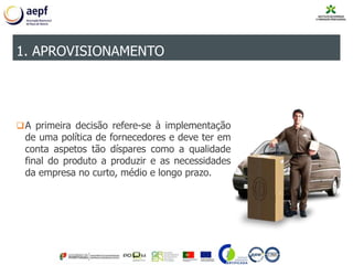 A primeira decisão refere-se à implementação
de uma política de fornecedores e deve ter em
conta aspetos tão díspares como a qualidade
final do produto a produzir e as necessidades
da empresa no curto, médio e longo prazo.
1. APROVISIONAMENTO
 