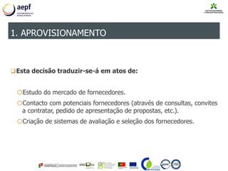 Esta decisão traduzir-se-á em atos de:
oEstudo do mercado de fornecedores.
oContacto com potenciais fornecedores (através de consultas, convites
a contratar, pedido de apresentação de propostas, etc.).
oCriação de sistemas de avaliação e seleção dos fornecedores.
1. APROVISIONAMENTO
 
