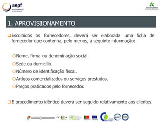 Escolhidos os fornecedores, deverá ser elaborada uma ficha de
fornecedor que contenha, pelo menos, a seguinte informação:
oNome, firma ou denominação social.
oSede ou domicílio.
oNúmero de identificação fiscal.
oArtigos comercializados ou serviços prestados.
oPreços praticados pelo fornecedor.
E procedimento idêntico deverá ser seguido relativamente aos clientes.
1. APROVISIONAMENTO
 