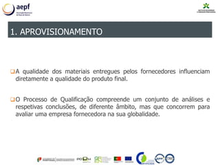 A qualidade dos materiais entregues pelos fornecedores influenciam
diretamente a qualidade do produto final.
O Processo de Qualificação compreende um conjunto de análises e
respetivas conclusões, de diferente âmbito, mas que concorrem para
avaliar uma empresa fornecedora na sua globalidade.
1. APROVISIONAMENTO
 