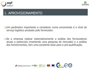 Um parâmetro importante a considerar numa encomenda é o nível de
serviço logístico prestado pelo fornecedor.
Se a empresa realizar sistematicamente a análise dos fornecedores
atuais e potenciais (mantendo uma pesquisa de mercado) e a análise
dos fornecimentos, tem uma excelente base para a pré-qualificação.
1. APROVISIONAMENTO
 