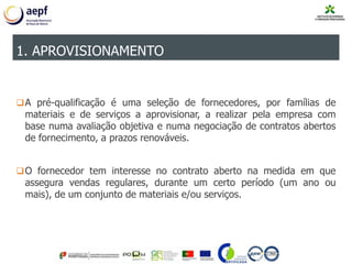A pré-qualificação é uma seleção de fornecedores, por famílias de
materiais e de serviços a aprovisionar, a realizar pela empresa com
base numa avaliação objetiva e numa negociação de contratos abertos
de fornecimento, a prazos renováveis.
O fornecedor tem interesse no contrato aberto na medida em que
assegura vendas regulares, durante um certo período (um ano ou
mais), de um conjunto de materiais e/ou serviços.
1. APROVISIONAMENTO
 