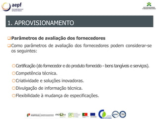 Parâmetros de avaliação dos fornecedores
Como parâmetros de avaliação dos fornecedores podem considerar-se
os seguintes:
oCertificação (do fornecedor e do produto fornecido - bens tangíveis e serviços).
oCompetência técnica.
oCriatividade e soluções inovadoras.
oDivulgação de informação técnica.
oFlexibilidade à mudança de especificações.
1. APROVISIONAMENTO
 