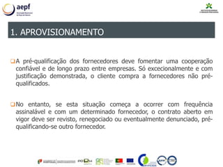 A pré-qualificação dos fornecedores deve fomentar uma cooperação
confiável e de longo prazo entre empresas. Só excecionalmente e com
justificação demonstrada, o cliente compra a fornecedores não pré-
qualificados.
No entanto, se esta situação começa a ocorrer com frequência
assinalável e com um determinado fornecedor, o contrato aberto em
vigor deve ser revisto, renegociado ou eventualmente denunciado, pré-
qualificando-se outro fornecedor.
1. APROVISIONAMENTO
 