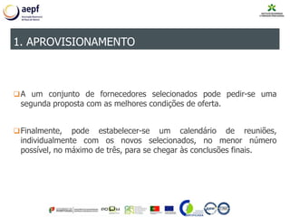 A um conjunto de fornecedores selecionados pode pedir-se uma
segunda proposta com as melhores condições de oferta.
Finalmente, pode estabelecer-se um calendário de reuniões,
individualmente com os novos selecionados, no menor número
possível, no máximo de três, para se chegar às conclusões finais.
1. APROVISIONAMENTO
 