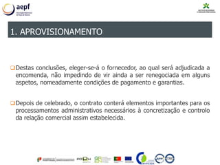Destas conclusões, eleger-se-á o fornecedor, ao qual será adjudicada a
encomenda, não impedindo de vir ainda a ser renegociada em alguns
aspetos, nomeadamente condições de pagamento e garantias.
Depois de celebrado, o contrato conterá elementos importantes para os
processamentos administrativos necessários à concretização e controlo
da relação comercial assim estabelecida.
1. APROVISIONAMENTO
 
