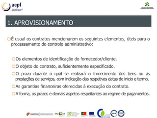 É usual os contratos mencionarem os seguintes elementos, úteis para o
processamento do controlo administrativo:
oOs elementos de identificação do fornecedor/cliente.
oO objeto do contrato, suficientemente especificado.
oO prazo durante o qual se realizará o fornecimento dos bens ou as
prestações de serviços, com indicação das respetivas datas de início e termo.
oAs garantias financeiras oferecidas à execução do contrato.
oA forma, os prazos e demais aspetos respeitantes ao regime de pagamentos.
1. APROVISIONAMENTO
 