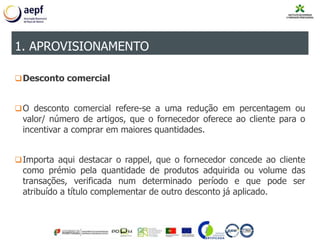 Desconto comercial
O desconto comercial refere-se a uma redução em percentagem ou
valor/ número de artigos, que o fornecedor oferece ao cliente para o
incentivar a comprar em maiores quantidades.
Importa aqui destacar o rappel, que o fornecedor concede ao cliente
como prémio pela quantidade de produtos adquirida ou volume das
transações, verificada num determinado período e que pode ser
atribuído a título complementar de outro desconto já aplicado.
1. APROVISIONAMENTO
 