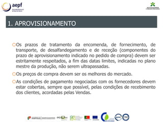 oOs prazos de tratamento da encomenda, de fornecimento, de
transporte, de desalfandegamento e de receção (componentes do
prazo de aprovisionamento indicado no pedido de compra) devem ser
estritamente respeitados, a fim das datas limites, indicadas no plano
mestre da produção, não serem ultrapassadas.
oOs preços de compra devem ser os melhores do mercado.
oAs condições de pagamento negociadas com os fornecedores devem
estar cobertas, sempre que possível, pelas condições de recebimento
dos clientes, acordadas pelas Vendas.
1. APROVISIONAMENTO
 