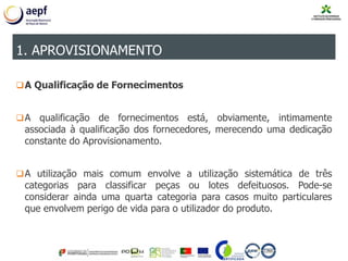 A Qualificação de Fornecimentos
A qualificação de fornecimentos está, obviamente, intimamente
associada à qualificação dos fornecedores, merecendo uma dedicação
constante do Aprovisionamento.
A utilização mais comum envolve a utilização sistemática de três
categorias para classificar peças ou lotes defeituosos. Pode-se
considerar ainda uma quarta categoria para casos muito particulares
que envolvem perigo de vida para o utilizador do produto.
1. APROVISIONAMENTO
 