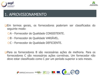 Em termos gerais, os fornecedores poderiam ser classificados do
seguinte modo:
oA - Fornecedor de Qualidade CONSISTENTE.
oB - Fornecedor de Qualidade VARIÁVEL.
oC - Fornecedor de Qualidade DEFICIENTE.
Para os fornecedores B são necessárias ações de melhoria. Para os
fornecedores C são necessárias ações corretivas. Um fornecedor não
deve estar classificado como C por um período superior a seis meses.
1. APROVISIONAMENTO
 