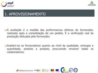 A avaliação é a medida das performances efetivas do fornecedor,
realizada após a consolidação de um pedido. É a verificação real da
prestação efetuada pelo fornecedor.
Avaliam-se os fornecedores quanto ao nível da qualidade, entregas e
quantidade, produto a produto, procurando envolver todos os
colaboradores.
1. APROVISIONAMENTO
 