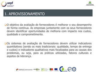 O objetivo da avaliação de fornecedores é melhorar o seu desempenho
de forma contínua. As empresas juntamente com os seus fornecedores
devem identificar oportunidades de melhoria com impacto nos custos,
qualidade e comprometimento.
Os sistemas de avaliação de fornecedores devem utilizar indicadores
quantitativos (sendo os mais tradicionais: qualidade, tempo de entrega
e custos) e indicadores qualitativos mais focalizados para as causas dos
problemas, ou seja, para as práticas utilizadas, fatores culturais e
aspetos de liderança.
1. APROVISIONAMENTO
 
