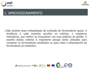 Não existem duas metodologias de avaliação de fornecedores iguais. A
tendência é cada empresa escolher os critérios, e respetivos
indicadores, que melhor se enquadram nas suas políticas de gestão. A
escolha destes critérios é importante porque serão utilizados para
comparar os fornecedores candidatos ou para cotar o desempenho de
fornecedores já existentes.
1. APROVISIONAMENTO
 