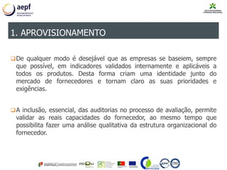 De qualquer modo é desejável que as empresas se baseiem, sempre
que possível, em indicadores validados internamente e aplicáveis a
todos os produtos. Desta forma criam uma identidade junto do
mercado de fornecedores e tornam claro as suas prioridades e
exigências.
A inclusão, essencial, das auditorias no processo de avaliação, permite
validar as reais capacidades do fornecedor, ao mesmo tempo que
possibilita fazer uma análise qualitativa da estrutura organizacional do
fornecedor.
1. APROVISIONAMENTO
 