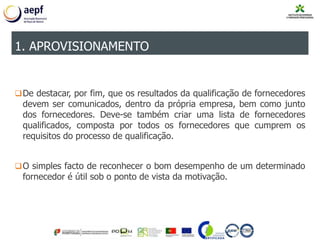 De destacar, por fim, que os resultados da qualificação de fornecedores
devem ser comunicados, dentro da própria empresa, bem como junto
dos fornecedores. Deve-se também criar uma lista de fornecedores
qualificados, composta por todos os fornecedores que cumprem os
requisitos do processo de qualificação.
O simples facto de reconhecer o bom desempenho de um determinado
fornecedor é útil sob o ponto de vista da motivação.
1. APROVISIONAMENTO
 