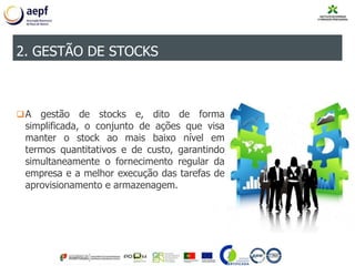 A gestão de stocks e, dito de forma
simplificada, o conjunto de ações que visa
manter o stock ao mais baixo nível em
termos quantitativos e de custo, garantindo
simultaneamente o fornecimento regular da
empresa e a melhor execução das tarefas de
aprovisionamento e armazenagem.
2. GESTÃO DE STOCKS
 