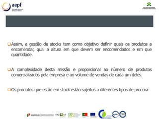 2. GESTÃO DE STOCKS
Assim, a gestão de stocks tem como objetivo definir quais os produtos a
encomendar, qual a altura em que devem ser encomendados e em que
quantidade.
A complexidade desta missão e proporcional ao número de produtos
comercializados pela empresa e ao volume de vendas de cada um deles.
Os produtos que estão em stock estão sujeitos a diferentes tipos de procura:
 