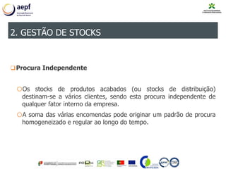 Procura Independente
oOs stocks de produtos acabados (ou stocks de distribuição)
destinam-se a vários clientes, sendo esta procura independente de
qualquer fator interno da empresa.
oA soma das várias encomendas pode originar um padrão de procura
homogeneizado e regular ao longo do tempo.
2. GESTÃO DE STOCKS
 
