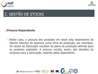 Procura Dependente
oNeste caso, a procura dos produtos em stock esta dependente de
fatores internos da empresa (uma linha de produção, por exemplo).
Os stocks de fabricação resultam do plano de produção definido para
os produtos acabados. A procura resulta, assim, das decisões da
empresa para a fabricação, estando delas dependente.
2. GESTÃO DE STOCKS
 
