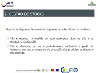 A procura dependente apresenta algumas características particulares:
oNão é regular, na medida em que apresenta picos na altura da
entrada na fabricação.
oNão é aleatória, já que é perfeitamente conhecida a partir do
momento em que o programa de produção dos produtos acabados é
estabelecido.
2. GESTÃO DE STOCKS
 