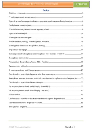 341029 - Técnico/a de Logística Página 2 de 4
Coordenação do processo de armazenagem UFCD 8507
Índice
Objetivos e conteúdos ...............................................................................................................................................3
Princípios gerais da armazenagem ......................................................................................................................5
Tipos de armazéns e organização dos espaços de acordo com os abastecimentos .........................6
Condições de armazenagem ...................................................................................................................................8
Grau de humidade/Temperatura e Segurança física ....................................................................................8
Tipos de armazenagem..........................................................................................................................................10
Estratégias de armazenagem...............................................................................................................................10
Proximidade de picking/ Minimização de percurso ..................................................................................10
Estratégia de elaboração de layout de picking .............................................................................................12
Organização do espaço...........................................................................................................................................14
Otimização das localizações e consideração do peso máximo permitido..........................................14
Alocação de mercadorias ......................................................................................................................................17
Popularidade dos produtos/Teoria ABC e Famílias...................................................................................17
Equipamentos utilizados.......................................................................................................................................27
Armazenamento de matérias perigosas..........................................................................................................29
Coordenação e supervisão da preparação da armazenagem..................................................................33
Alocação de recursos humanos, materiais e equipamentos e planeamento da operação...........33
Coordenação e supervisão da armazenagem................................................................................................35
Em preparação com Stock ou Picking By Store (PBS) ...............................................................................35
Em preparação sem Stock ou Picking By Line (PBL) .................................................................................43
Outras formas............................................................................................................................................................45
Coordenação e supervisão do abastecimento dos lugares de preparação ........................................48
Sistemas informáticos de gestão de stocks....................................................................................................55
Bibliografia e netgrafia...........................................................................................................................................58
 