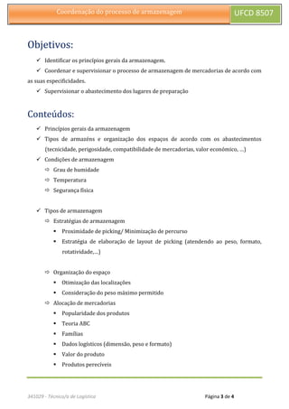 341029 - Técnico/a de Logística Página 3 de 4
Coordenação do processo de armazenagem UFCD 8507
Objetivos:
 Identificar os princípios gerais da armazenagem.
 Coordenar e supervisionar o processo de armazenagem de mercadorias de acordo com
as suas especificidades.
 Supervisionar o abastecimento dos lugares de preparação
Conteúdos:
 Princípios gerais da armazenagem
 Tipos de armazéns e organização dos espaços de acordo com os abastecimentos
(tecnicidade, perigosidade, compatibilidade de mercadorias, valor económico, …)
 Condições de armazenagem
 Grau de humidade
 Temperatura
 Segurança física
 Tipos de armazenagem
 Estratégias de armazenagem
 Proximidade de picking/ Minimização de percurso
 Estratégia de elaboração de layout de picking (atendendo ao peso, formato,
rotatividade,…)
 Organização do espaço
 Otimização das localizações
 Consideração do peso máximo permitido
 Alocação de mercadorias
 Popularidade dos produtos
 Teoria ABC
 Famílias
 Dados logísticos (dimensão, peso e formato)
 Valor do produto
 Produtos perecíveis
 