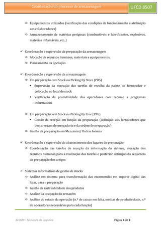 341029 - Técnico/a de Logística Página 4 de 4
Coordenação do processo de armazenagem UFCD 8507
 Equipamentos utilizados (verificação das condições de funcionamento e atribuição
aos colaboradores)
 Armazenamento de matérias perigosas (combustíveis e lubrificantes, explosivos,
matérias inflamáveis, etc..)
 Coordenação e supervisão da preparação da armazenagem
 Alocação de recursos humanos, materiais e equipamentos.
 Planeamento da operação
 Coordenação e supervisão da armazenagem
 Em preparação com Stock ou Picking By Store (PBS)
 Supervisão da execução das tarefas de recolha da palete do fornecedor e
colocação no local de stock
 Verificação da produtividade dos operadores com recurso a programas
informáticos
 Em preparação sem Stock ou Picking By Line (PBL)
 Gestão da receção em função da preparação (definição dos fornecedores que
descarregam de mercadoria e da ordem de preparação)
 Gestão da preparação em Mezzanini/ Outras formas
 Coordenação e supervisão do abastecimento dos lugares de preparação
 Coordenação das tarefas de receção da informação do sistema, alocação dos
recursos humanos para a realização das tarefas e posterior definição da sequência
de preparação dos artigos
 Sistemas informáticos de gestão de stocks
 Análise em sistema para transformação das encomendas em suporte digital das
lojas, para o preparação
 Gestão da rastreabilidade dos produtos
 Analise da ocupação do armazém
 Análise do estado da operação (n.º de caixas em falta, médias de produtividade, n.º
de operadores necessários para cada função)
 