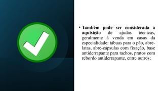 • Também pode ser considerada a
aquisição de ajudas técnicas,
geralmente à venda em casas da
especialidade: tábuas para o pão, abre-
latas, abre-cápsulas com fixação, base
antiderrapante para tachos, pratos com
rebordo antiderrapante, entre outros;
 