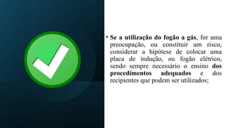• Se a utilização do fogão a gás, for uma
preocupação, ou constituir um risco,
considerar a hipótese de colocar uma
placa de indução, ou fogão elétrico,
sendo sempre necessário o ensino dos
procedimentos adequados e dos
recipientes que podem ser utilizados;
 