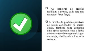  As torneiras de pressão
facilitam o acesso, dado que não
requerem fazer força;
 A escolha de produtos passíveis
de serem cozinhados no micro-
ondas, também pode constituir
uma opção acertada, caso o idoso
de mostre recetivo à aprendizagem
ou esteja já habituado a funcionar
com ele;
 