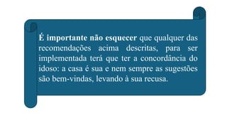 É importante não esquecer que qualquer das
recomendações acima descritas, para ser
implementada terá que ter a concordância do
idoso: a casa é sua e nem sempre as sugestões
são bem-vindas, levando à sua recusa.
 