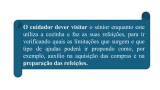 O cuidador dever visitar o sénior enquanto este
utiliza a cozinha e faz as suas refeições, para ir
verificando quais as limitações que surgem e que
tipo de ajudas poderá ir propondo como, por
exemplo, auxílio na aquisição das compras e na
preparação das refeições.
 