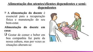 Alimentação dos utentes/clientes dependentes e semi-
dependentes
 A alimentação do doente é
essencial para a recuperação
física e manutenção do seu
bem-estar.
Alimentação do doente em
casa:
 Gostar de comer e beber em
boa companhia faz parte da
nossa cultura, mas por vezes as
situações alteram-se:
 